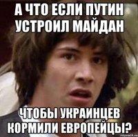 А что если Путин устроил майдан чтобы украинцев кормили европейцы?