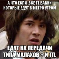 А что если ,все те бабки которые едут в метро утром Едут на передачи типа Малахов + и тп.