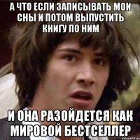 а что если записывать мои сны и потом выпустить книгу по ним и она разойдется как мировой бестселлер