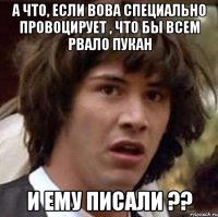 А что, если Вова специально провоцирует , что бы всем рвало пукан И ему писали ??