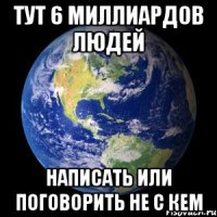 Тут 6 миллиардов людей написать или поговорить не с кем