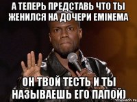 А теперь представь что ты женился на дочери Eminema Он твой тесть и ты называешь его папой)