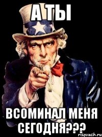 А ТЫ ВСОМИНАЛ МЕНЯ СЕГОДНЯ???