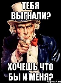 тебя выгнали? хочешь что бы и меня?