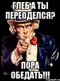 Глеб а ты переоделся? Пора обедать!!!