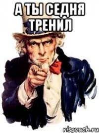 А ТЫ СЕДНЯ ТРЕНИЛ 