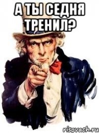 А ТЫ СЕДНЯ ТРЕНИЛ? 