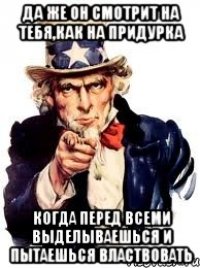 Да же он смотрит на тебя,как на придурка Когда перед всеми выделываешься и пытаешься властвовать