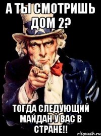 а ты смотришь дом 2? тогда следующий майдан у ВАС в стране!!