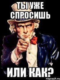 ТЫ УЖЕ СПРОСИШЬ ИЛИ КАК?