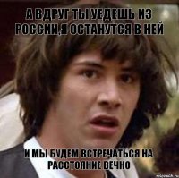 А вдруг ты уедешь из России,я останутся в ней И мы будем встречаться на расстояние вечно