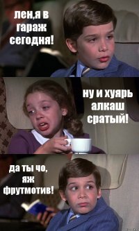 лен,я в гараж сегодня! ну и хуярь алкаш сратый! да ты чо, яж фрутмотив!