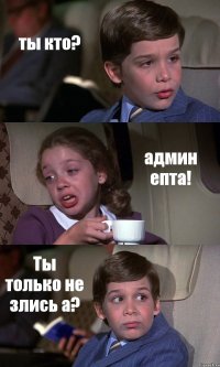 ты кто? админ епта! Ты только не злись а?