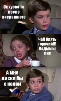 Ох хуево то после вчерашнего Чай блять горячий!!! Водыыы мне А мне виски бы с колой