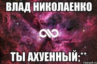 Влад Николаенко Ты ахуенный;**