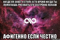 когда он зовёт к столу, в то время когда ты помогаешь рисовать его сестрёнке пейзаж афигенно если честно