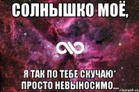 Солнышко моё, я так по тебе скучаю* Просто невыносимо...