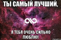 ты самый лучший, я тебя очень сильно люблю!