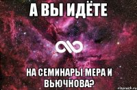 А ВЫ ИДЁТЕ НА СЕМИНАРЫ МЕРА И ВЬЮЧНОВА?