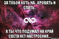 За тобой хоть на...Кровать и спать.. А ты что подумал на край света нет настроения...