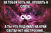 За тобой хоть на...Кровать и спать.. А ты что подумал, на край света? нет настроения...