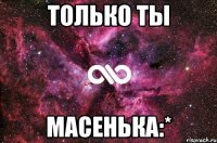 Только ты Масенька:*