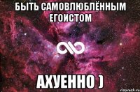 быть самовлюблённым егоистом ахуенно )