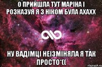 О прийшла тут маріна і розказуя я з ніком була ахахх ну вадімці неізміняла я так просто*((