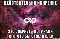 Действительно искренне это свернуть доту ради того, что бы ответить ей