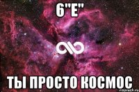 6"Е" ты просто космос