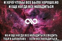 И хочу чтобы все было хорошо.Но и еще когда все наладиться Но и еще когда все наладиться,сводить тебя в балаклаву *-* Если все наладиться...