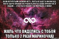 Всем несчастьям скажем «нет!» , Пусть не будет в жизни бед, Пусть удача улыбнется, Радость пусть в душе проснется, В общем — счастья и любви! Так, Маришка, и живи! Жаль что виделись с тобой только 2 раза Мариночка)