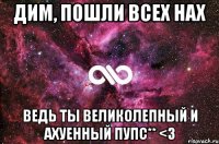 Дим, пошли всех нах Ведь ты великолепный и ахуенный пупс** <3