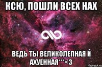 Ксю, пошли всех нах Ведь ты великолепная и ахуенная***<3