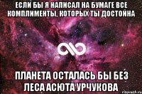 Если бы я написал на бумаге все комплименты, которых ты достойна планета осталась бы без леса Асюта Урчукова