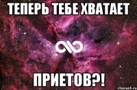 Теперь тебе хватает ПРИЕТОВ?!