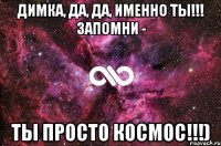 ДИМКА, ДА, ДА, ИМЕННО ТЫ!!! ЗАПОМНИ - ТЫ ПРОСТО КОСМОС!!!)