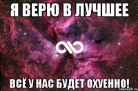 Я верю в лучшее Всё у нас будет охуенно!