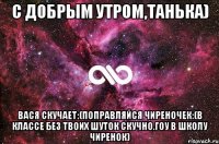 С добрым утром,Танька) Вася скучает:(поправляйся чиреночек:(в классе без твоих шуток скучно.гоу в школу чиренок)