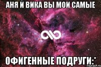 Аня и Вика вы мои самые офигенные подруги:*