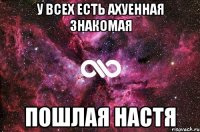 У всех есть ахуенная знакомая пошлая Настя