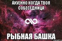 Ахуенно когда твоя собеседница рыбная башка