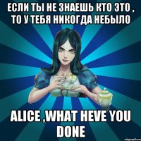 если ты не знаешь кто это , то у тебя никогда небыло alice ,what heve you done