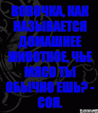 Вовочка, как называется домашнее животное, чье мясо ты обычно ешь? - Соя.