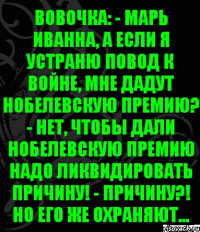 Вовочка: - Марь Иванна, а если я устраню повод к войне, мне дадут Нобелевскую премию? - Нет, чтобы дали Нобелевскую премию надо ликвидировать причину! - Причину?! Но его же охраняют...