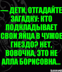 — Дети, отгадайте загадку: кто подкладывает свои яйца в чужое гнездо? Нет, Вовочка, это не Алла Борисовна...