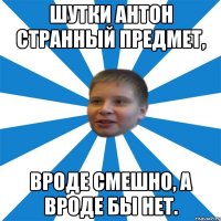 Шутки Антон странный предмет, Вроде смешно, а вроде бы нет.