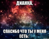 Дианка, спасибо что ты у меня есть:*
