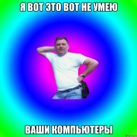 Я ВОТ ЭТО ВОТ НЕ УМЕЮ ВАШИ КОМПЬЮТЕРЫ