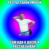 РАЗ ТЫ ТАКОЙ УМНЫЙ САМ ИДИ К ДОСКЕ И РАССКАЗЫВАЙ!